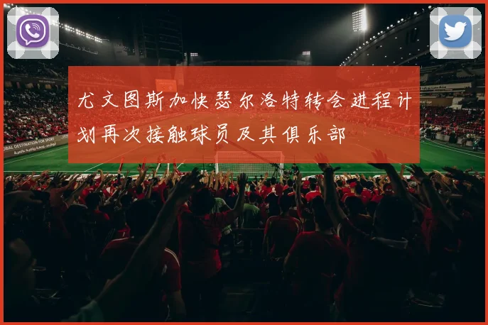尤文图斯加快瑟尔洛特转会进程计划再次接触球员及其俱乐部