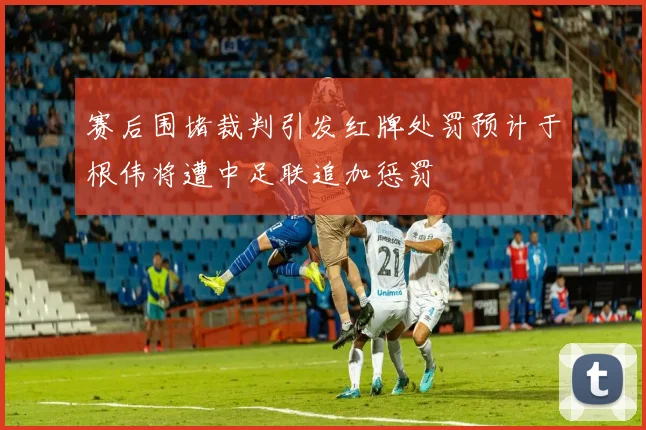 赛后围堵裁判引发红牌处罚预计于根伟将遭中足联追加惩罚