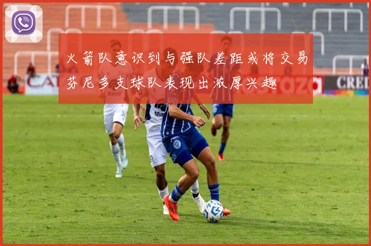 火箭队意识到与强队差距或将交易芬尼多支球队表现出浓厚兴趣