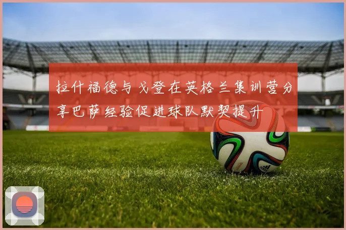 拉什福德与戈登在英格兰集训营分享巴萨经验促进球队默契提升
