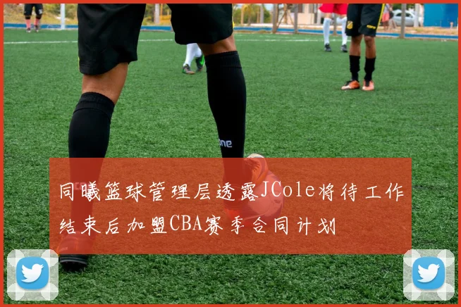 同曦篮球管理层透露JCole将待工作结束后加盟CBA赛季合同计划