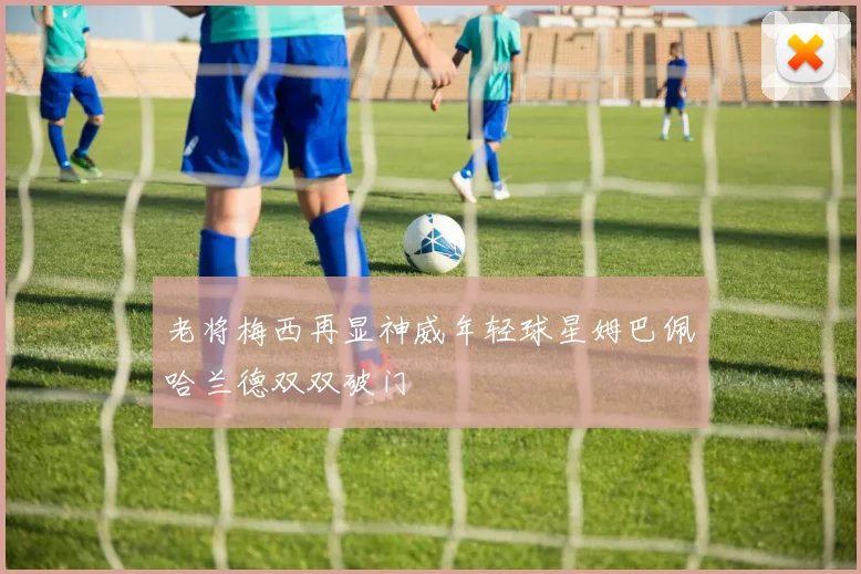 老将梅西再显神威年轻球星姆巴佩哈兰德双双破门