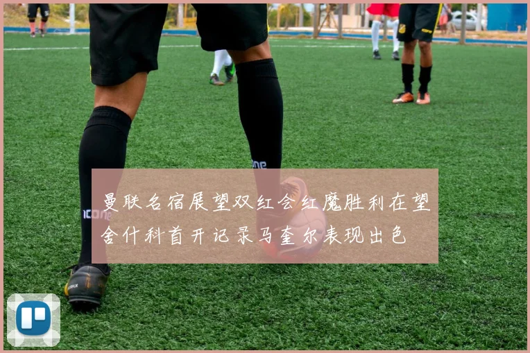 曼联名宿展望双红会红魔胜利在望舍什科首开记录马奎尔表现出色