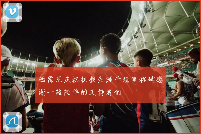 西蒙尼庆祝执教生涯千场里程碑感谢一路陪伴的支持者们