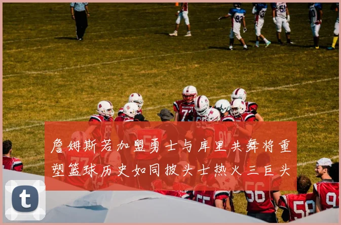 詹姆斯若加盟勇士与库里共舞将重塑篮球历史如同披头士热火三巨头再现