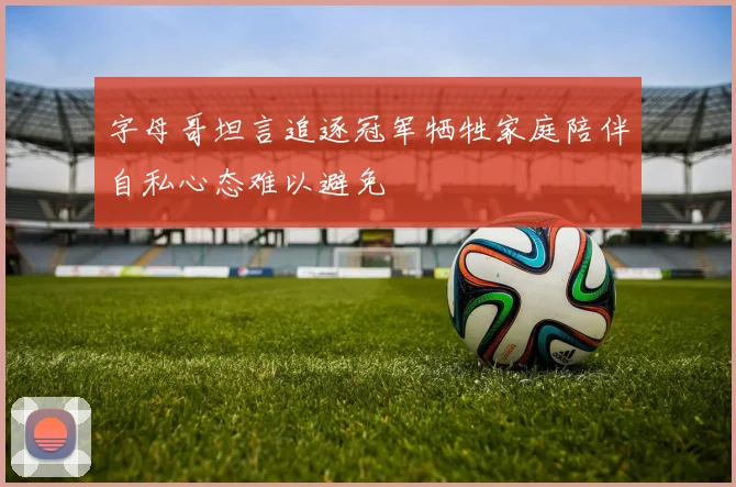 字母哥坦言追逐冠军牺牲家庭陪伴自私心态难以避免
