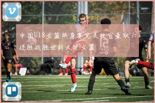 中国U18女篮热身赛完美收官豪取六连胜战胜世新大学女篮