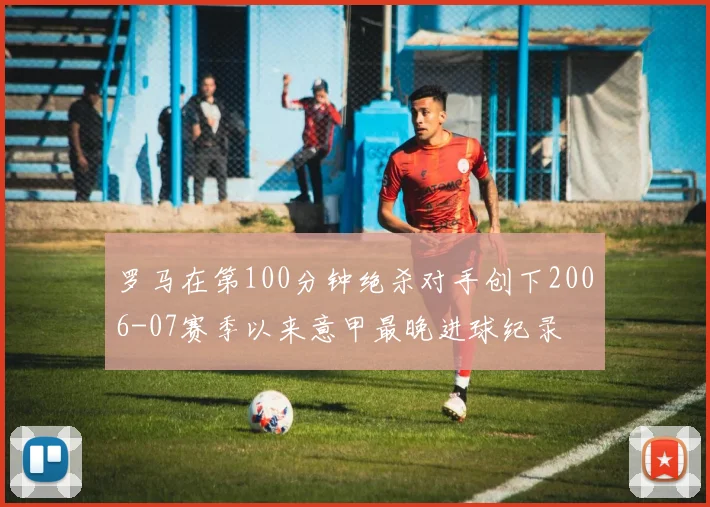 罗马在第100分钟绝杀对手创下2006-07赛季以来意甲最晚进球纪录