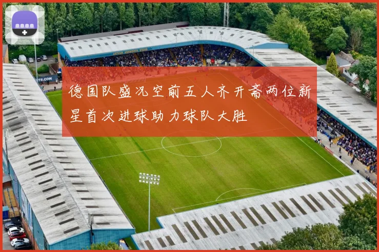 德国队盛况空前五人齐开斋两位新星首次进球助力球队大胜