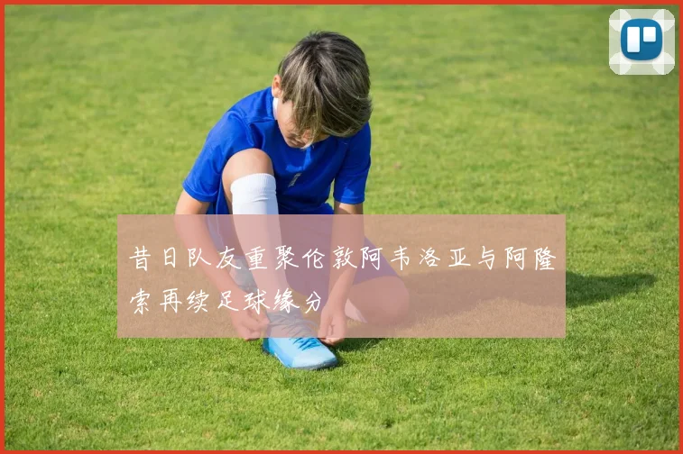 昔日队友重聚伦敦阿韦洛亚与阿隆索再续足球缘分