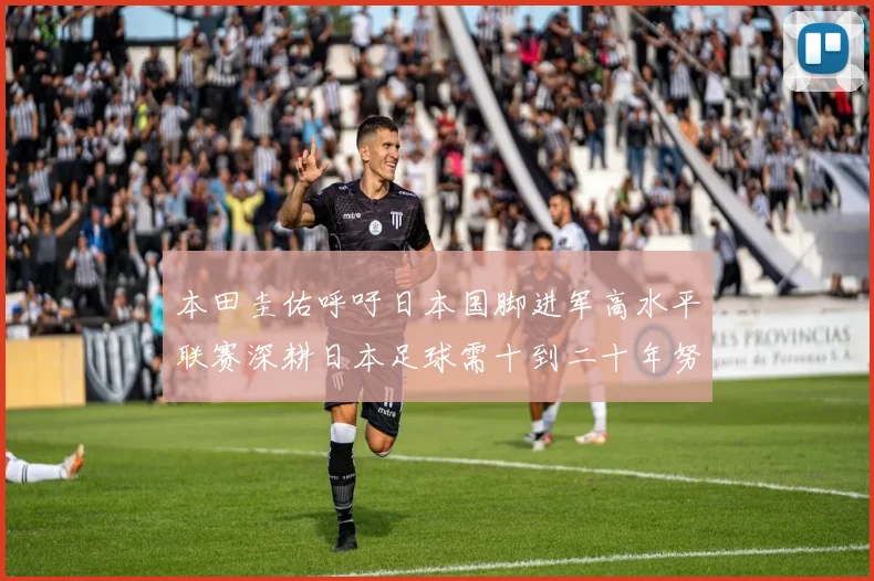 本田圭佑呼吁日本国脚进军高水平联赛深耕日本足球需十到二十年努力