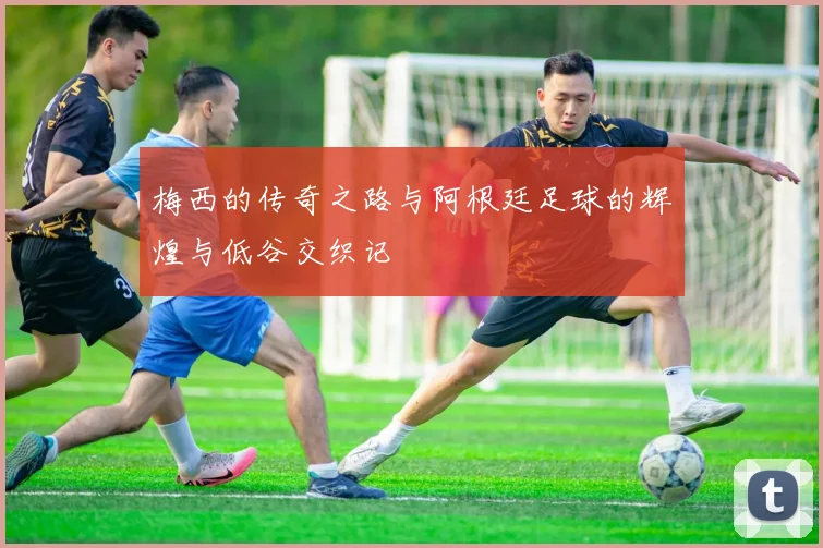 梅西的传奇之路与阿根廷足球的辉煌与低谷交织记