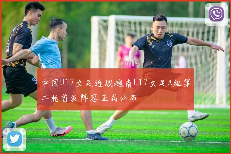 中国U17女足迎战越南U17女足A组第二轮首发阵容正式公布