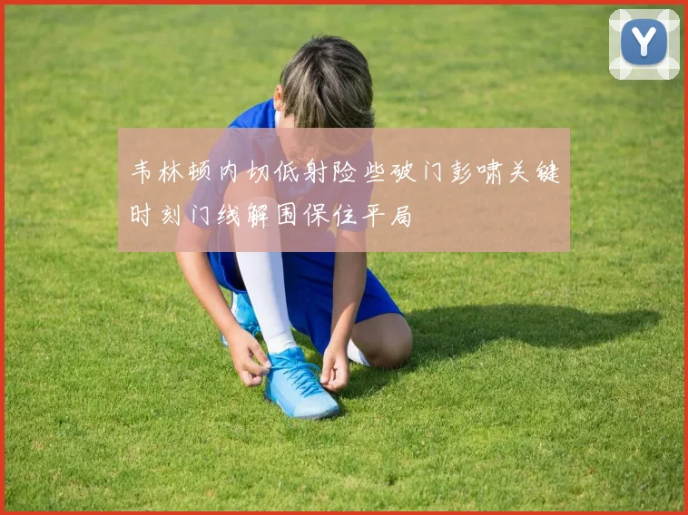 韦林顿内切低射险些破门彭啸关键时刻门线解围保住平局