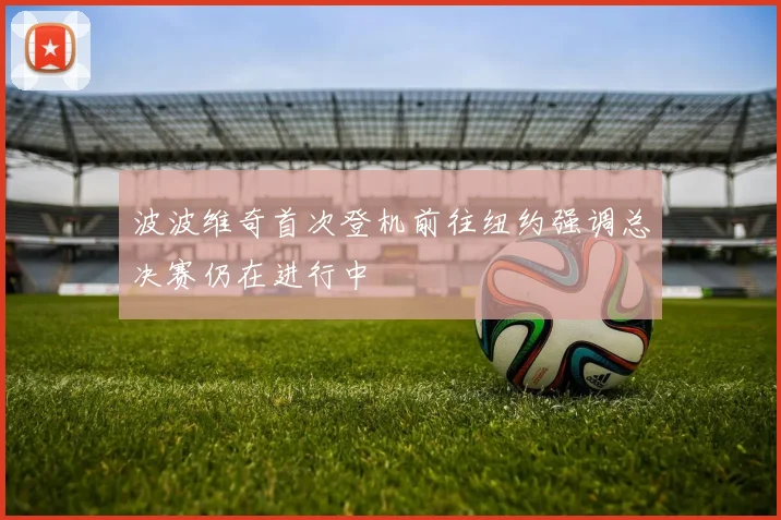 波波维奇首次登机前往纽约强调总决赛仍在进行中