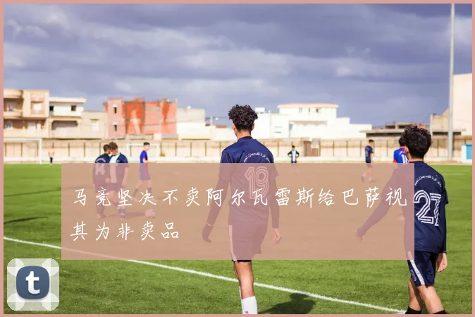 马竞坚决不卖阿尔瓦雷斯给巴萨视其为非卖品