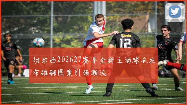 切尔西202627赛季全新主场球衣发布雄狮图案引领潮流