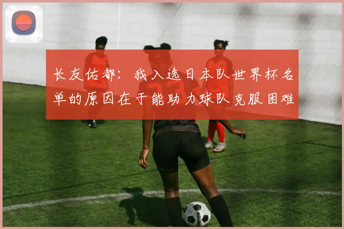 长友佑都：我入选日本队世界杯名单的原因在于能助力球队克服困难