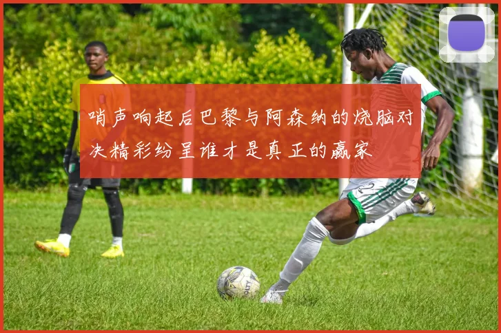 哨声响起后巴黎与阿森纳的烧脑对决精彩纷呈谁才是真正的赢家