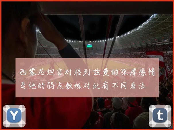西蒙尼坦言对格列兹曼的深厚感情是他的弱点教练对此有不同看法