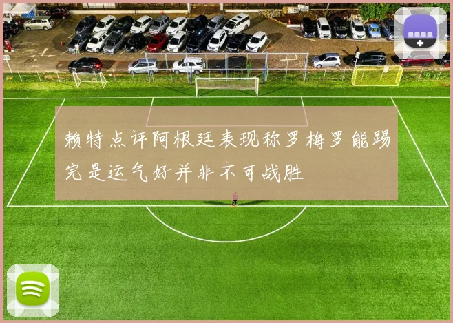 赖特点评阿根廷表现称罗梅罗能踢完是运气好并非不可战胜