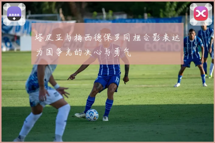 塔皮亚与梅西德保罗同框合影表达为国争光的决心与勇气