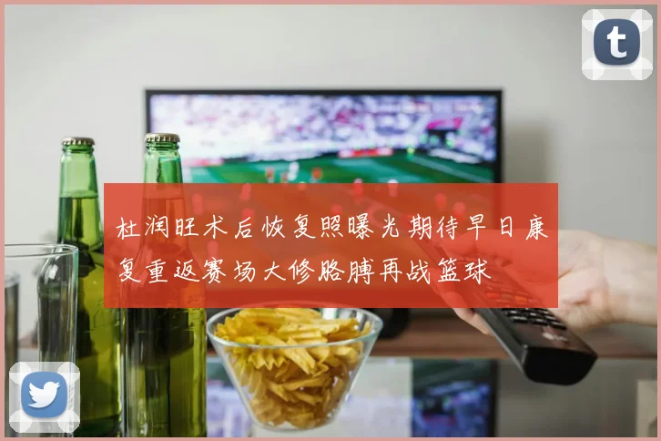 杜润旺术后恢复照曝光期待早日康复重返赛场大修胳膊再战篮球