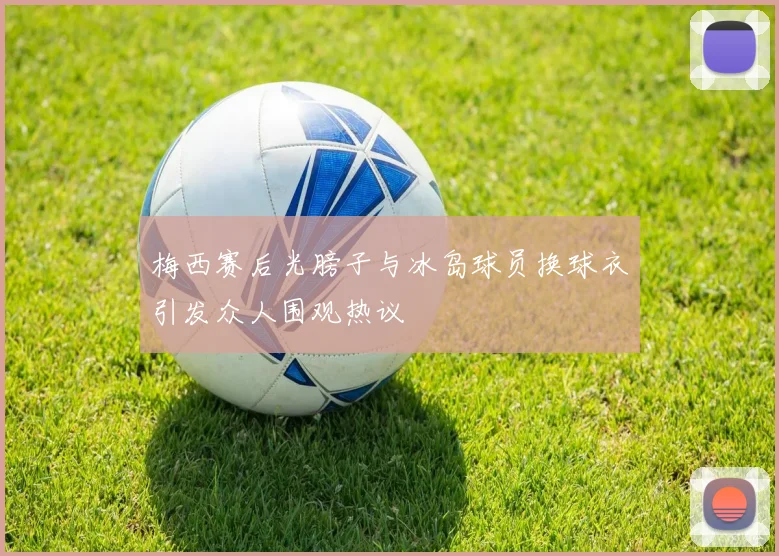 梅西赛后光膀子与冰岛球员换球衣引发众人围观热议