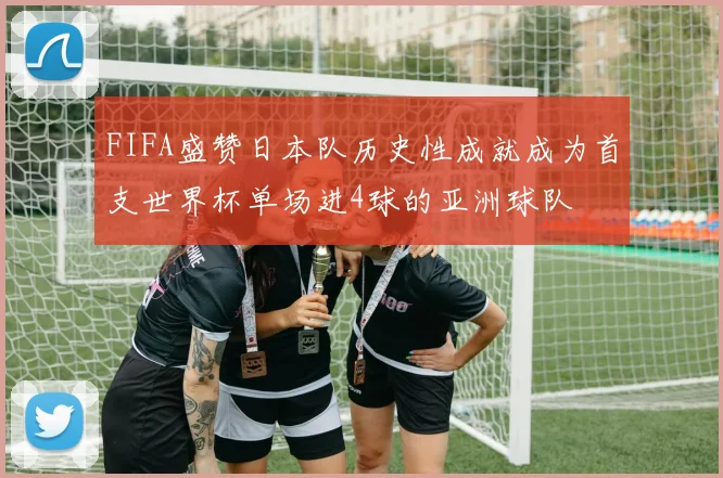 FIFA盛赞日本队历史性成就成为首支世界杯单场进4球的亚洲球队