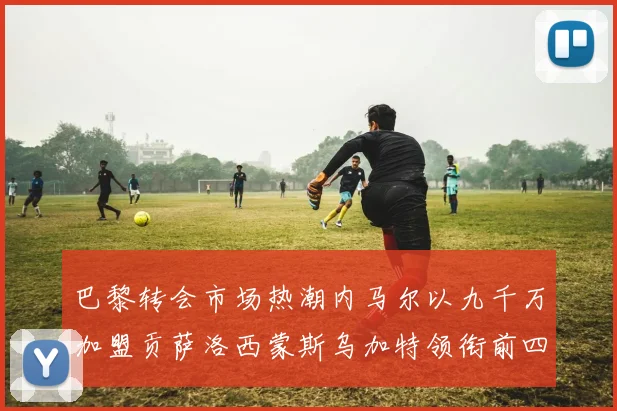 巴黎转会市场热潮内马尔以九千万加盟贡萨洛西蒙斯乌加特领衔前四