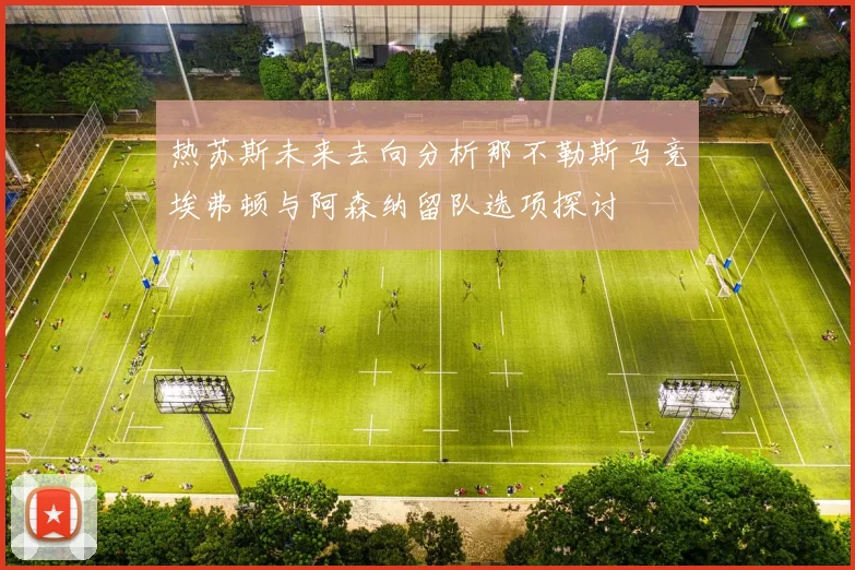 热苏斯未来去向分析那不勒斯马竞埃弗顿与阿森纳留队选项探讨