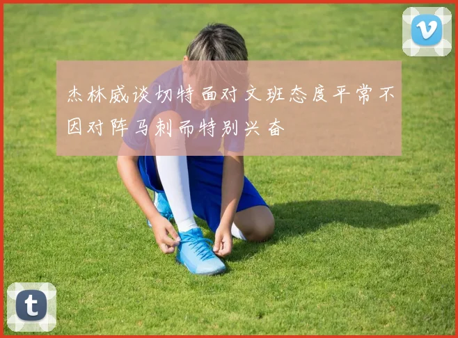杰林威谈切特面对文班态度平常不因对阵马刺而特别兴奋