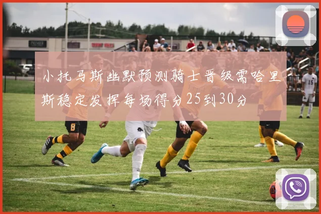 小托马斯幽默预测骑士晋级需哈里斯稳定发挥每场得分25到30分