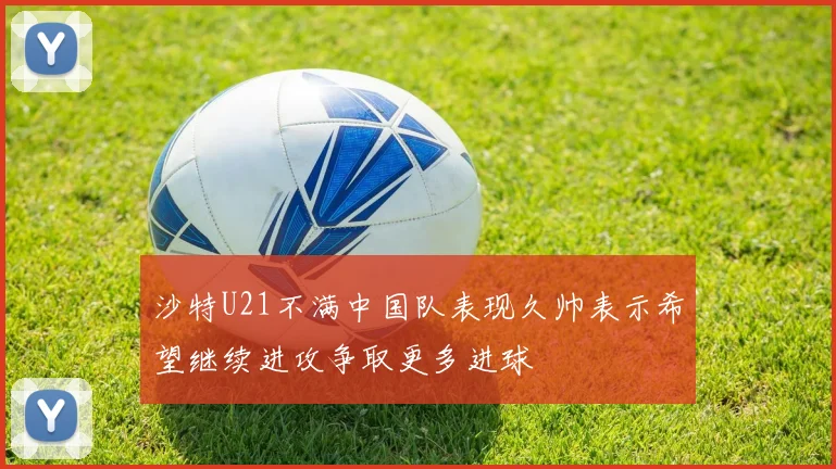 沙特U21不满中国队表现久帅表示希望继续进攻争取更多进球